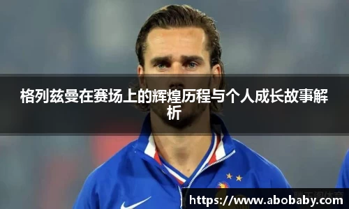 格列兹曼在赛场上的辉煌历程与个人成长故事解析